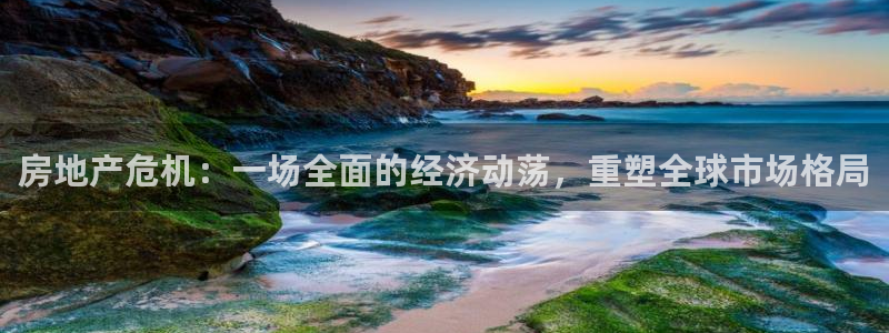 官网和记通讯：房地产危机：一场全面的经济动荡，重塑全球市场格