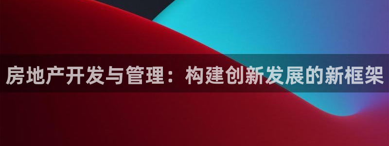 澳门和记平台官网：房地产开发与管理：构建创新发展的新框架