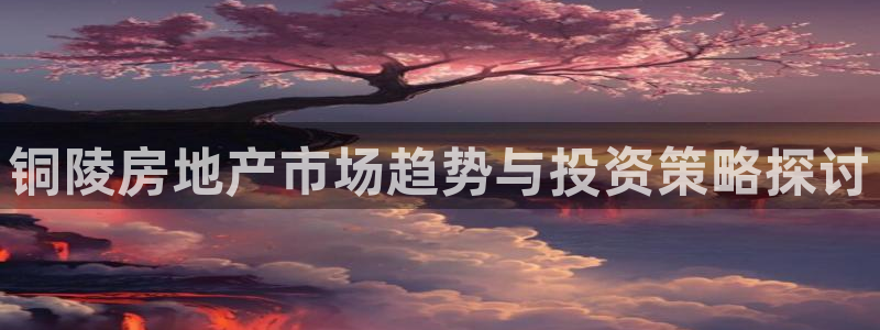 和记娱乐 官网：铜陵房地产市场趋势与投资策略探讨