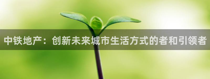 郑州和记酒业官网：中铁地产：创新未来城市生活方式的者和引领者