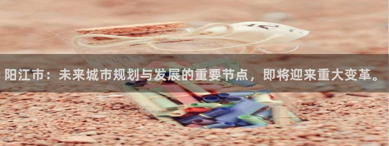 和记黄埔药业官网：阳江市：未来城市规划与发展的重要节点，即将