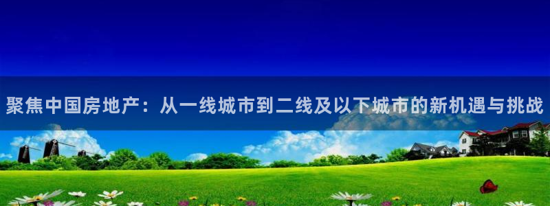 和记娱乐app官网登录：聚焦中国房地产：从一线城市到二线及以
