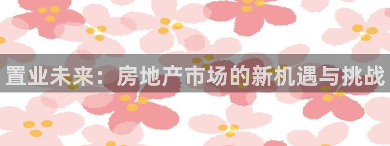 广州和记黄埔官网：置业未来：房地产市场的新机遇与挑战