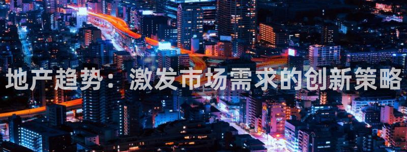 和帆记官网：地产趋势：激发市场需求的创新策略