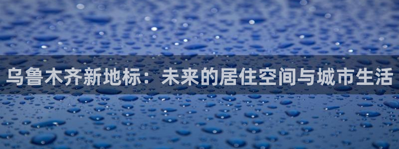 和记官网手机版下载：乌鲁木齐新地标：未来的居住空间与城市生活