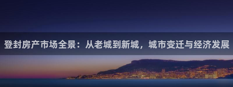 和记黄埔集团官网：登封房产市场全景：从老城到新城，城市变迁与