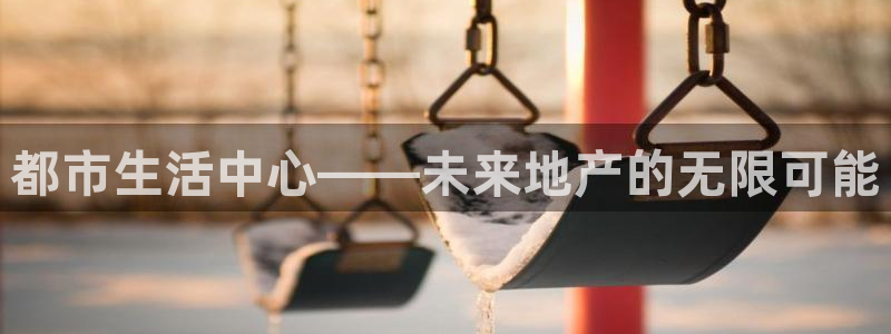 广州和记黄埔官网：都市生活中心——未来地产的无限可能