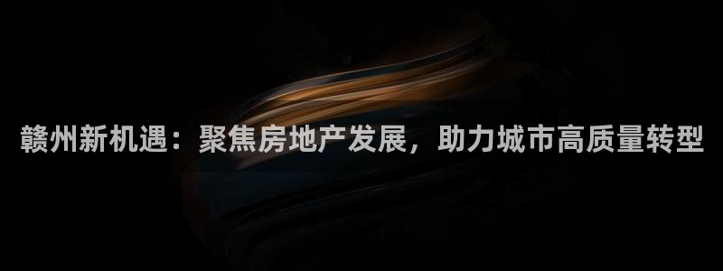 和记香港官网：赣州新机遇：聚焦房地产发展，助力城市高质量转型